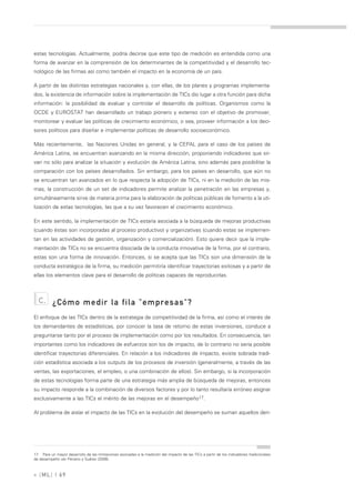 estas tecnologías. Actualmente, podría decirse que este tipo de medición es entendida como una
forma de avanzar en la comprensión de los determinantes de la competitividad y el desarrollo tec-
nológico de las firmas así como también el impacto en la economía de un país.

A partir de las distintas estrategias nacionales y, con ellas, de los planes y programas implementa-
dos, la existencia de información sobre la implementación de TICs dio lugar a otra función para dicha
información: la posibilidad de evaluar y controlar el desarrollo de políticas. Organismos como la
OCDE y EUROSTAT han desarrollado un trabajo pionero y extenso con el objetivo de promover,
monitorear y evaluar las políticas de crecimiento económico, o sea, proveer información a los deci-
sores políticos para diseñar e implementar políticas de desarrollo socioeconómico.

Más recientemente, las Naciones Unidas en general, y la CEPAL para el caso de los países de
América Latina, se encuentran avanzando en la misma dirección, proponiendo indicadores que sir-
van no sólo para analizar la situación y evolución de América Latina, sino además para posibilitar la
comparación con los países desarrollados. Sin embargo, para los países en desarrollo, que aún no
se encuentran tan avanzados en lo que respecta la adopción de TICs, ni en la medición de las mis-
mas, la construcción de un set de indicadores permite analizar la penetración en las empresas y,
simultáneamente sirve de materia prima para la elaboración de políticas públicas de fomento a la uti-
lización de estas tecnologías, las que a su vez favorecen el crecimiento económico.

En este sentido, la implementación de TICs estaría asociada a la búsqueda de mejoras productivas
(cuando éstas son incorporadas al proceso productivo) y organizativas (cuando estas se implemen-
tan en las actividades de gestión, organización y comercialización). Esto quiere decir que la imple-
mentación de TICs no se encuentra disociada de la conducta innovativa de la firma, por el contrario,
estas son una forma de innovación. Entonces, si se acepta que las TICs son una dimensión de la
conducta estratégica de la firma, su medición permitiría identificar trayectorias exitosas y a partir de
ellas los elementos clave para el desarrollo de políticas capaces de reproducirlas.



  c.      ¿Cómo medir la fila "empresas"?
El enfoque de las TICs dentro de la estrategia de competitividad de la firma, así como el interés de
los demandantes de estadísticas, por conocer la tasa de retorno de estas inversiones, conduce a
preguntarse tanto por el proceso de implementación como por los resultados. En consecuencia, tan
importantes como los indicadores de esfuerzos son los de impacto, de lo contrario no sería posible
identificar trayectorias diferenciales. En relación a los indicadores de impacto, existe sobrada tradi-
ción estadística asociada a los outputs de los procesos de inversión (generalmente, a través de las
ventas, las exportaciones, el empleo, o una combinación de ellos). Sin embargo, si la incorporación
de estas tecnologías forma parte de una estrategia más amplia de búsqueda de mejoras, entonces
su impacto responde a la combinación de diversos factores y por lo tanto resultaría erróneo asignar
exclusivamente a las TICs el mérito de las mejoras en el desempeño17.

Al problema de aislar el impacto de las TICs en la evolución del desempeño se suman aquellos deri-




17. Para un mayor desarrollo de las limitaciones asociadas a la medición del impacto de las TICs a partir de los indicadores tradicionales
de desempeño ver Peirano y Suárez (2006).



» [ ML] | 69
 