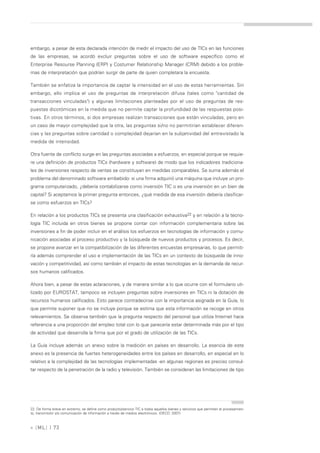 embargo, a pesar de esta declarada intención de medir el impacto del uso de TICs en las funciones
de las empresas, se acordó excluir preguntas sobre el uso de software específico como el
Enterprise Resourse Planning (ERP) y Costumer Relationship Manager (CRM) debido a los proble-
mas de interpretación que podrían surgir de parte de quien completara la encuesta.

También se enfatiza la importancia de captar la intensidad en el uso de estas herramientas. Sin
embargo, ello implica el uso de preguntas de interpretación difusa (tales como "cantidad de
transacciones vinculadas") y algunas limitaciones planteadas por el uso de preguntas de res-
puestas dicotómicas en la medida que no permite captar la profundidad de las respuestas posi-
tivas. En otros términos, si dos empresas realizan transacciones que están vinculadas, pero en
un caso de mayor complejidad que la otra, las preguntas si/no no permitirían establecer diferen-
cias y las preguntas sobre cantidad o complejidad dejarían en la subjetividad del entrevistado la
medida de intensidad.

Otra fuente de conflicto surge en las preguntas asociadas a esfuerzos, en especial porque se requie-
re una definición de productos TICs (hardware y software) de modo que los indicadores tradiciona-
les de inversiones respecto de ventas se constituyan en medidas comparables. Se suma además el
problema del denominado software embebido: si una firma adquirió una máquina que incluye un pro-
grama computarizado, ¿debería contabilizarse como inversión TIC o es una inversión en un bien de
capital? Si aceptamos la primer pregunta entonces, ¿qué medida de esa inversión debería clasificar-
se como esfuerzos en TICs?

En relación a los productos TICs se presenta una clasificación exhaustiva22 y en relación a la tecno-
logía TIC incluida en otros bienes se propone contar con información complementaria sobre las
inversiones a fin de poder incluir en el análisis los esfuerzos en tecnologías de información y comu-
nicación asociadas al proceso productivo y la búsqueda de nuevos productos y procesos. Es decir,
se propone avanzar en la compatibilización de las diferentes encuestas empresarias, lo que permiti-
ría además comprender el uso e implementación de las TICs en un contexto de búsqueda de inno-
vación y competitividad, así como también el impacto de estas tecnologías en la demanda de recur-
sos humanos calificados.

Ahora bien, a pesar de estas aclaraciones, y de manera similar a lo que ocurre con el formulario uti-
lizado por EUROSTAT, tampoco se incluyen preguntas sobre inversiones en TICs ni la dotación de
recursos humanos calificados. Esto parece contradecirse con la importancia asignada en la Guía, lo
que permite suponer que no se incluye porque se estima que esta información se recoge en otros
relevamientos. Se observa también que la pregunta respecto del personal que utiliza Internet hace
referencia a una proporción del empleo total con lo que parecería estar determinada más por el tipo
de actividad que desarrolla la firma que por el grado de utilización de las TICs.

La Guía incluye además un anexo sobre la medición en países en desarrollo. La esencia de este
anexo es la presencia de fuertes heterogeneidades entre los países en desarrollo, en especial en lo
relativo a la complejidad de las tecnologías implementadas -en algunas regiones es preciso consul-
tar respecto de la penetración de la radio y televisión. También se consideran las limitaciones de tipo




22. De forma breve en extremo, se define como producto/servicio TIC a todos aquellos bienes y servicios que permiten el procesamien-
to, transmisión y/o comunicación de información a través de medios electrónicos. (OECD; 2007)



» [ ML] | 73
 