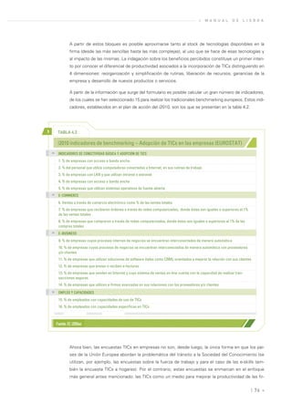 »    M A N U A L    D E   L I S B O A




                  A partir de estos bloques es posible aproximarse tanto al stock de tecnologías disponibles en la
                  firma (desde las más sencillas hasta las más complejas), al uso que se hace de esas tecnologías y
                  al impacto de las mismas. La indagación sobre los beneficios percibidos constituye un primer inten-
                  to por conocer el diferencial de productividad asociados a la incorporación de TICs distinguiendo en
                  4 dimensiones: reorganización y simplificación de rutinas, liberación de recursos, ganancias de la
                  empresa y desarrollo de nuevos productos o servicios.

                  A partir de la información que surge del formulario es posible calcular un gran número de indicadores,
                  de los cuales se han seleccionado 15 para realizar los tradicionales benchmarking europeos. Estos indi-
                  cadores, establecidos en el plan de acción del i2010, son los que se presentan en la tabla 4.2.




>         TABLA 4.2

          i2010 indicadores de benchmarking – Adopción de TICs en las empresas (EUROSTAT)
    >>
          INDICADORES DE CONECTIVIDAD BÁSICA Y ADOPCIÓN DE TICS
          1. % de empresas con acceso a banda ancha.
          2. % del personal que utiliza computadoras conectadas a Internet, en sus rutinas de trabajo
          3. % de empresas con LAN y que utilizan intranet o extranet
          4. % de empresas con acceso a banda ancha
          5. % de empresas que utilizan sistemas operativos de fuente abierta
    >>
          E-COMMERCE
          6. Ventas a través de comercio electrónico como % de las ventas totales
          7. % de empresas que recibieron órdenes a través de redes computarizadas, donde éstas son iguales o superiores al 1%
          de las ventas totales
          8. % de empresas que compraron a través de redes computarizadas, donde éstas son iguales o superiores al 1% de las
          compras totales
    >>
          E-BUSINESS
          9. % de empresas cuyos procesos internos de negocios se encuentran interconectados de manera automática
          10. % de empresas cuyos procesos de negocios se encuentran interconectados de manera automática con proveedores
          y/o clientes
          11. % de empresas que utilizan soluciones de software (tales como CRM), orientados a mejorar la relación con sus clientes
          12. % de empresas que envían o reciben e-facturas
          13. % de empresas que venden en Internet y cuyo sistema de ventas on-line cuenta con la capacidad de realizar tran-
          sacciones seguras
          14. % de empresas que utilizan e-firmas avanzadas en sus relaciones con los proveedores y/o clientes
    >>
          EMPLEO Y CAPACIDADES
          15. % de empleados con capacidades de uso de TICs
          16. % de empleados con capacidades específicas en TICs



         Fuente: EC (2006a)




                  Ahora bien, las encuestas TICs en empresas no son, desde luego, la única forma en que los paí-
                  ses de la Unión Europea abordan la problemática del tránsito a la Sociedad del Conocimiento (se
                  utilizan, por ejemplo, las encuestas sobre la fuerza de trabajo y para el caso de las e-skills tam-
                  bién la encuesta TICs a hogares). Por el contrario, estas encuestas se enmarcan en el enfoque
                  más general antes mencionado: las TICs como un medio para mejorar la productividad de las fir-


                                                                                                                                  | 76 «
 