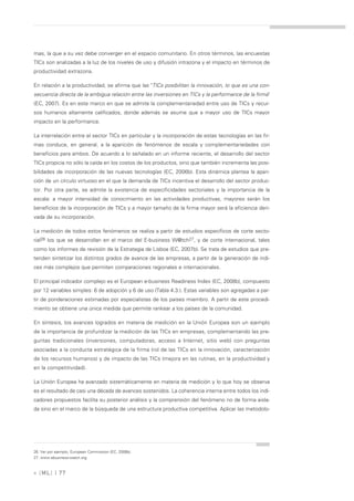 mas, la que a su vez debe converger en el espacio comunitario. En otros términos, las encuestas
TICs son analizadas a la luz de los niveles de uso y difusión intrazona y el impacto en términos de
productividad extrazona.

En relación a la productividad, se afirma que las "TICs posibilitan la innovación, lo que es una con-
secuencia directa de la ambigua relación entre las inversiones en TICs y la performance de la firma"
(EC, 2007). Es en este marco en que se admite la complementariedad entre uso de TICs y recur-
sos humanos altamente calificados, donde además se asume que a mayor uso de TICs mayor
impacto en la performance.

La interrelación entre el sector TICs en particular y la incorporación de estas tecnologías en las fir-
mas conduce, en general, a la aparición de fenómenos de escala y complementariedades con
beneficios para ambos. De acuerdo a lo señalado en un informe reciente, el desarrollo del sector
TICs propicia no sólo la caída en los costos de los productos, sino que también incrementa las posi-
bilidades de incorporación de las nuevas tecnologías (EC, 2006b). Esta dinámica plantea la apari-
ción de un círculo virtuoso en el que la demanda de TICs incentiva el desarrollo del sector produc-
tor. Por otra parte, se admite la existencia de especificidades sectoriales y la importancia de la
escala: a mayor intensidad de conocimiento en las actividades productivas, mayores serán los
beneficios de la incorporación de TICs y a mayor tamaño de la firma mayor será la eficiencia deri-
vada de su incorporación.

La medición de todos estos fenómenos se realiza a partir de estudios específicos de corte secto-
rial26 los que se desarrollan en el marco del E-business W@tch27, y de corte internacional, tales
como los informes de revisión de la Estrategia de Lisboa (EC, 2007b). Se trata de estudios que pre-
tenden sintetizar los distintos grados de avance de las empresas, a partir de la generación de índi-
ces más complejos que permiten comparaciones regionales e internacionales.

El principal indicador complejo es el European e-business Readiness Index (EC, 2008b), compuesto
por 12 variables simples: 6 de adopción y 6 de uso (Tabla 4.3.). Estas variables son agregadas a par-
tir de ponderaciones estimadas por especialistas de los países miembro. A partir de este procedi-
miento se obtiene una única medida que permite rankear a los países de la comunidad.

En síntesis, los avances logrados en materia de medición en la Unión Europea son un ejemplo
de la importancia de profundizar la medición de las TICs en empresas, complementando las pre-
guntas tradicionales (inversiones, computadoras, acceso a Internet, sitio web) con preguntas
asociadas a la conducta estratégica de la firma (rol de las TICs en la innovación, caracterización
de los recursos humanos) y de impacto de las TICs (mejora en las rutinas, en la productividad y
en la competitividad).

La Unión Europea ha avanzado sistemáticamente en materia de medición y lo que hoy se observa
es el resultado de casi una década de avances sostenidos. La coherencia interna entre todos los indi-
cadores propuestos facilita su posterior análisis y la comprensión del fenómeno no de forma aisla-
da sino en el marco de la búsqueda de una estructura productiva competitiva. Aplicar las metodolo-




26. Ver por ejemplo, European Commission (EC, 2008b).
27. www.ebusiness-watch.org



» [ ML] | 77
 
