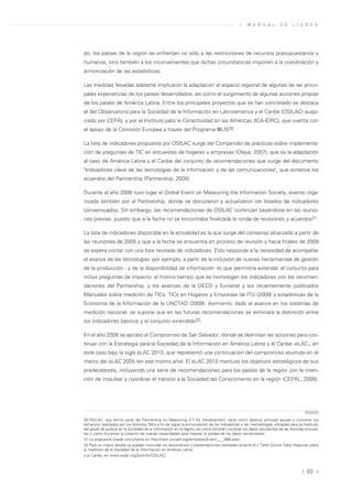 »    M A N U A L        D E     L I S B O A




do, los países de la región se enfrentan no sólo a las restricciones de recursos presupuestarios y
humanos, sino también a los inconvenientes que dichas circunstancias imponen a la coordinación y
armonización de las estadísticas.

Las medidas llevadas adelante implicaron la adaptación al espacio regional de algunas de las princi-
pales experiencias de los países desarrollados, así como el surgimiento de algunas acciones propias
de los países de América Latina. Entre los principales proyectos que se han concretado se destaca
el del Observatorio para la Sociedad de la Información en Latinoamérica y el Caribe (OSILAC) auspi-
ciado por CEPAL y por el Instituto para la Conectividad en las Américas (ICA-IDRC), que cuenta con
el apoyo de la Comisión Europea a través del Programa @LIS30.

La lista de indicadores propuesta por OSILAC surge del Compendio de prácticas sobre implementa-
ción de preguntas de TIC en encuestas de hogares y empresas (Olaya; 2007), que es la adaptación
al caso de América Latina y el Caribe del conjunto de recomendaciones que surge del documento
"Indicadores clave de las tecnologías de la información y de las comunicaciones", que sintetiza los
acuerdos del Partnership (Partnership, 2005).

Durante el año 2008 tuvo lugar el Global Event on Measuring the Information Society, evento orga-
nizado también por el Partnership, donde se discutieron y actualizaron los listados de indicadores
consensuados. Sin embargo, las recomendaciones de OSILAC continúan basándose en las reunio-
nes previas, puesto que a la fecha no se encontraba finalizada la ronda de revisiones y acuerdos31.

La lista de indicadores disponible en la actualidad es la que surge del consenso alcanzado a partir de
las reuniones de 2005 y que a la fecha se encuentra en proceso de revisión y hacia finales de 2009
se espera contar con una lista revisada de indicadores. Esto responde a la necesidad de acompañar
el avance de las tecnologías -por ejemplo, a partir de la inclusión de nuevas herramientas de gestión
de la producción - y de la disponibilidad de información -lo que permitiría extender el conjunto para
incluir preguntas de impacto- al mismo tiempo que se homologan los indicadores con las recomen-
daciones del Partnership, y los avances de la OECD y Eurostat y los recientemente publicados
Manuales sobre medición de TICs: TICs en Hogares y Empresas de ITU (2009) y estadísticas de la
Economía de la Información de la UNCTAD (2009). Asimismo, dado el avance en los sistemas de
medición nacional, se supone que en las futuras recomendaciones se eliminará la distinción entre
los indicadores básicos y el conjunto extendido32.

En el año 2008 se aprobó el Compromiso de San Salvador, donde se delimitan las acciones para con-
tinuar con la Estrategia para la Sociedad de la Información en América Latina y el Caribe -eLAC-, en
este caso bajo la sigla eLAC 2010, que representó una continuación del compromiso asumido en el
marco del eLAC 2005 (en ese mismo año). El eLAC 2010 mantuvo los objetivos estratégicos de sus
predecesores, incluyendo una serie de recomendaciones para los países de la región con la inten-
ción de impulsar y coordinar el tránsito a la Sociedad del Conocimiento en la región (CEPAL, 2008).




30.OSILAC, que forma parte del Partnership on Measuring ICT for Development, tiene como objetivo principal apoyar y coordinar los
esfuerzos realizados por los distintos INEs a fin de lograr la armonización de los indicadores y las metodologías utilizadas para la medición
del grado de avance en la Sociedad de la Información en la región, así como también compilar los datos resultantes de las distintas encues-
tas y como fomentar la creación de nuevas capacidades para mejorar la calidad de los datos recolectados.
31.La propuesta puede consultarse en http://new.unctad.org/templates/Event____888.aspx.
32.Para un mayor detalle se pueden consultar los documentos y presentaciones realizadas durante el V Taller Quinto Taller Regional sobre
la medición de la Sociedad de la Información en América Latina
y el Caribe, en www.eclac.org/SocInfo/OSILAC/.



                                                                                                                                   | 80 «
 