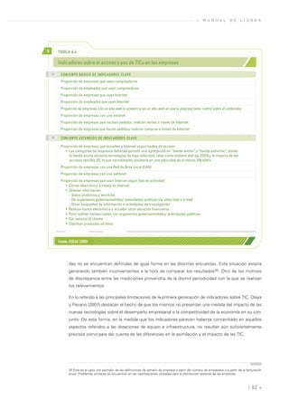 »   M A N U A L        D E     L I S B O A




>        TABLA 4.4

         Indicadores sobre el acceso y uso de TICs en las empresas
    >>
           CONJUNTO BÁSICO DE INDICADORES CLAVE
          Proporción de empresas que usan computadores
          Proporción de empleados que usan computadores
          Proporción de empresas que usan Internet
          Proporción de empleados que usan Internet
          Proporción de empresas con un sitio web (o presencia en un sitio web en que la empresa tiene control sobre el contenido)
          Proporción de empresas con una intranet
          Proporción de empresas que reciben pedidos/ realizan ventas a través de Internet
          Proporción de empresas que hacen pedidos/ realizan compras a través de Internet
    >>
           CONJUNTO EXTENDIDO DE INDICADORES CLAVE

          Proporción de empresas que acceden a Internet según modos de acceso
             • Las categorías de respuesta deberían permitir una agregación en “banda ancha” y “banda estrecha”, donde
               la banda ancha excluiría tecnologías de baja velocidad, tales como módem/ dial-up, ISDN y la mayoría de los
               accesos móviles 2G, lo que normalmente resultaría en una velocidad de al menos 256 kbit/s.
          Proporción de empresas con una Red de Área Local (LAN)
          Proporción de empresas con una extranet
          Proporción de empresas que usan Internet según tipo de actividad:
             • Correo electrónico a través de Internet
             • Obtener información
               - Sobre productos y servicios
               - De organismos gubernamentales/ autoridades públicas vía sitios web o e-mail
               - Otras búsquedas de información o actividades de investigación
             • Realizar banca electrónica o acceder otros servicios financieros
             • Para realizar transacciones con organismos gubernamentales/ autoridades públicas
             • Dar servicio al cliente
             • Distribuir productos en línea



         Fuente: OSILAC (2005)




                das no se encuentran definidas de igual forma en las distintas encuestas. Esta situación estaría
                generando también inconvenientes a la hora de comparar los resultados35. Otro de los motivos
                de discrepancia entre las mediciones provendría de la disímil periodicidad con la que se realizan
                los relevamientos.

                En lo referido a las principales limitaciones de la primera generación de indicadores sobre TIC, Olaya
                y Peirano (2007) destacan el hecho de que los mismos no presentan una medida del impacto de las
                nuevas tecnologías sobre el desempeño empresarial o la competitividad de la economía en su con-
                junto. De esta forma, en la medida que los indicadores parecen haberse concentrado en aquellos
                aspectos referidos a las dotaciones de equipo e infraestructura, no resultan aún suficientemente
                precisos como para dar cuenta de las diferencias en la asimilación y el impacto de las TIC.




                35.Este es el caso, por ejemplo, de las definiciones de tamaño de empresa a partir del número de empleados o a partir de la facturación
                anual. Problemas similares se encuentran en las clasificaciones utilizadas para la distribución sectorial de las empresas.



                                                                                                                                             | 82 «
 