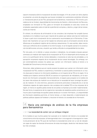 »   M A N U A L   D E   L I S B O A




cepción empresaria sobre la incorporación de estas tecnologías. A fin de cumplir con dicho objetivo
se presentan una serie de preguntas que buscan completar los cuestionarios existentes refiriendo
a: motivaciones para el uso de TICs; percepción de los beneficios, inversiones en TICs (monto y pro-
cedencia de los fondos); disponibilidad de herramientas de Gestión y Administración de Recursos,
empleados con formación en TICs, gasto en formación de empleados en este área; número de
empleados capacitados sobre el total de la plantilla de la empresa, y destino y origen de las transac-
ciones por Internet.

En síntesis, los esfuerzos de armonización en las consultas a las empresas han arrojado buenos
resultados en la medida en que la gran mayoría de los países que realizan este tipo de mediciones
lo hacen a partir de la incorporación de los cuestionarios recomendados por el Partnership. El obs-
táculo más importante con que se han topado los esfuerzos para la armonización proviene de las
diferencias en la población objetivo de los distintos relevamientos. En este sentido, debe mencio-
narse que a diferencia de lo sucedido en la Unión Europea, no se ha logrado avanzar en la construc-
ción de definiciones comunes, situación que tiende a dificultar la comparabilidad de los datos.

Por otra parte, en lo referido a nuevas consultas e indicadores, los principales empujes parecen
orientarse a la medición del impacto de la incorporación de TIC en el desempeño de la empresa, así
como a la cuantificación de los montos dedicados a inversiones en este tipo de actividades y a la
percepción empresaria respecto de la incorporación de las nuevas tecnologías. Sin embargo, son
aún extremadamente escasos los países que cuentan con información relativa al tránsito a la
Sociedad del Conocimiento entre las empresas.

Ahora bien, debe señalarse que aún siendo escasos los países que cuentan con información sobre
incorporación de TICs, analizar su experiencia y monitorear su avance podría convertirse en un insu-
mo clave para la mejora en la información estadística y en el impacto de las TICs en la región. En la
medida que el objetivo central de OSILAC es avanzar en la generación de indicadores y en la reco-
lección de información comparable internacionalmente, el espacio para prosperar en el análisis de
los casos más exitosos de medición se ve reducido por la necesidad de hacer converger las prácti-
cas de medición. En otros términos, parecería conveniente profundizar el desarrollo de un set de
indicadores capaces de captar aspectos más complejos de la realidad TICs en las empresas de la
región, al menos en aquellos países donde las encuestas a empresas ya se están implementando.
De esta forma, la experiencia de los organismos nacionales de estadística podría convertirse en un
insumo para el aprendizaje de aquellos países donde aún no existe información, y la disponibilidad
de información estadística permitiría, al mismo tiempo, un mejor desarrollo e implementación de
políticas públicas capaces de fortalecer y traccionar el tránsito a la sociedad de la información.



 d. Hacia una estrategia de análisis de la fila empresas
para Iberoamérica
» [d.1] La necesidad de contar con un enfoque integral

En la medida en que muchos países han avanzado en la medición del tránsito a la sociedad del
conocimiento entre las empresas, la heterogeneidad inter e intra-regional e intrarregional en mate-
ria de penetración de las TIC puso de manifiesto la necesidad de contar con un set de indicado-
res capaz de captar las diversas dimensiones de estas tecnologías, desde las más básicas hasta
las más complejas.


                                                                                                | 84 «
 