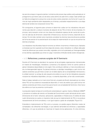 »   M A N U A L      D E    L I S B O A




tes permite ensayar el siguiente planteo: la dinámica del proceso bajo análisis está explicada por el
protagonismo que tienen cada uno de estos costos dentro de cada tramo o etapa. Cabe señalar que
se habla de protagonismo porque las curvas de estos costos presentan una forma de S cuyos tra-
mos de mayor pendiente están desplazados en el tiempo y asociados respectivamente a una etapa
distinta del sendero de incorporación de las TICs.

Por consiguiente, el siguiente paso consiste en determinar cuáles son los indicadores más perti-
nentes para describir y evaluar el proceso de adopción de las TICs al interior de las empresas. En
principio, sería necesario contar con tres clases de indicadores capaces de dar cuenta de la evolu-
ción de cada tipo de dimensión a desarrollar (infraestructura, recursos humanos, desarrollo de sis-
temas). Por otro lado, también sería importante considerar los distintos tipos de esfuerzos posibles
de forma de avanzar en la caracterización de la etapa de implementación en que se encuentran las
distintas empresas.

Los indicadores más difundidos hasta el momento se refieren únicamente a infraestructura. Aplicados
a empresas que han superado la primera etapa del proceso, estos indicadores no reflejan adecuada-
mente las diferencias que existen entre ellas -originadas como se ha planteado por heterogeneidades
en las distintas capacidades que entran en juego- mostrando similitudes donde existen divergencias.



» [d.2] Reflexiones y avances surgidos del IV Seminario

Durante el IV Seminario se abordaron los avances de las principales organizaciones internacionales
en materia de metodologías, indicadores y consensos y los aspectos a tener en cuenta cuando se
aplican indicadores desarrollados en otra región. Esto contribuyó a delinear un marco de análisis acor-
de a la heterogeneidad regional. Se planteó entonces un abordaje metodológico a partir de los indi-
cadores existentes que permitiera cumplir con el doble objetivo de la comparabilidad internacional y
la utilidad nacional. La ventaja de este esquema de análisis es que el set de indicadores propuesto
incorpora los indicadores disponibles y los que, no estando disponibles, ya han sido consensuados.

Dado el trabajo realizado a en el marco de la Sub-red y el grado de difusión alcanzado por los indica-
dores TICs se hizo evidente la necesidad de desarrollar un marco de análisis que a partir de los indi-
cadores existentes permitiera una primera aproximación a la complejidad del fenómeno. Este marco
de análisis es el que se presenta a continuación.

La propuesta original se basa en la contribución presentada por Lugones, Suárez y Moldován (2008)36
y consiste en el análisis del tránsito a la Sociedad del Conocimiento a partir del estudio de las cuatro
dimensiones de la matriz: esfuerzos, aplicaciones, capacidades e infraestructura. El análisis de estas
cuatro dimensiones se vuelve un imperativo toda vez que la implementación de TICs no se produce
necesariamente de forma simultánea, ni con igual impacto o grado de complejidad. (Figura 4.3.)

Entendida la implementación de TICs como un proceso, es posible asignar diferentes niveles de
complejidad a las diferentes tecnologías, lo que además demandará de esfuerzos y capacidades
diferentes, si lo que se pretende es maximizar el impacto de las aplicaciones. En otros términos,




36. En el documento original puede consultase la aplicación de este esquema a un conjunto seleccionado de países de la región
Iberoamericana.



                                                                                                                    | 86 «
 