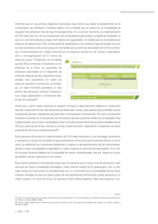 mientras que en una primera etapa las inversiones clave tienen que darse necesariamente en la
incorporación de hardware y software básico, en la medida que se avanza en la complejidad se
requieren de esfuerzos más de tipo firma-específicos. En un primer momento, la implementación
de TICs tiene que ver con la incorporación de computadoras personales y programas enlatados, lo
que a su vez demanda de un bajo nivel relativo de capacidades. A medida que se va ampliando el
espectro de aplicaciones TICs, la demanda de capacitación y de cambios organizacionales se vuel-
ve más importante. Esto es así porque en la medida que las distintas actividades de la firma comien-
zan a interconectarse por medios electrónicos se requieren ajustes en las rutinas y estandariza-
ción y homogenización de la "forma de
hacer las cosas". Finalmente, en la medida
                                                                   >     FIGURA 4.3
que las TICs comienzan a fusionarse con la
dinámica de la firma, se requerirán de                                    Matriz de Indicadores de la Sociedad del Conocimiento - Fila empresas

esfuerzos adicionales en el desarrollo de
sistemas capaces de dar respuesta a nece-                                  Infraestructura            Capacidades             Esfuerzos     Aplicaciones
sidades más específicas. En todos los
casos se requieren inversiones, sin embar-
                                                                                                                          -
                                                                                                                     COMPLEJIDAD
                                                                                                                          +
go, en cada momento prevalece un tipo
distinto de esfuerzos: primero infraestruc-
tura, luego capacitación y finalmente des-
                                                                         Fuente: Lugones, Suárez y Moldován (2008)
arrollo de sistemas37.

Ahora bien, ¿cómo medir entonces el impacto? Aunque el ideal parecería hallarse en mediciones
que den cuenta de formas más eficientes de desarrollar rutinas, esto parece poco probable cuando
se pretende generar indicadores que permitan la comparación internacional. Por esto, la propuesta
consiste en avanzar en la recolección de información que de cuenta de niveles de complejidad. Esto
implica aceptar que a mayor complejidad mayor es el aprovechamiento de las potencialidades de las
TICs por parte de las firmas, siempre y cuando implementación, capacitación y desarrollo se vayan
produciendo de forma complementaria38.

Este supuesto afirma que la implementación de TICs debe responder a una estrategia consistente
y coherente en la que se considere el aprovechamiento de los recursos existentes (físicos y huma-
nos) y la realización de inversiones tendientes a mejorar el aprovechamiento de las herramientas,
donde a mayor complejidad es esperable un mayor impacto en términos de desempeño. El fin últi-
mo de esta conducta debería ser la búsqueda de mayor competitividad, sea por mejora en la pro-
ductividad, sea por reducción en los costos.

Esto implica sostener el enfoque de sujeto bajo el supuesto que a mayor nivel de esfuerzos y apli-
caciones de mayor complejidad tecnológica, mayor será el impacto en el desempeño. Así, un ele-
vado monto de inversiones no correlacionado con un incremento en la complejidad de las herra-
mientas utilizadas (lo que se capta a partir de las aplicaciones) difícilmente pueda asociarse a un
mayor impacto. En otros términos, es necesaria medir ambos aspectos. Bajo este esquema, con-




37. Para un mayor desarrollo de las etapas del proceso de incorporación de TICs en las empresas y la evidencia empírica que sustenta ello
ver Peirano y Suárez (2005b; 2005a).
38. Para un mayor detalle de las limitaciones que supone el análisis de las TICs a partir de indicadores de impacto ver Lugones, Suárez y
Moldován (2008).



» [ ML] | 87
 