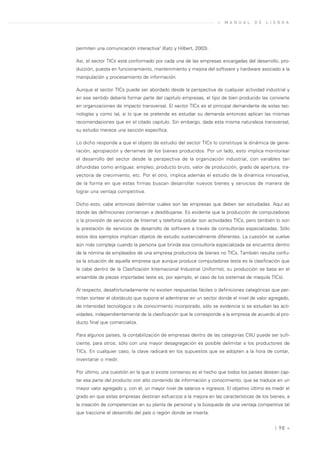 »   M A N U A L   D E   L I S B O A




permiten una comunicación interactiva" (Katz y Hilbert, 2003).

Así, el sector TICs está conformado por cada una de las empresas encargadas del desarrollo, pro-
ducción, puesta en funcionamiento, mantenimiento y mejora del software y hardware asociado a la
manipulación y procesamiento de información.

Aunque el sector TICs puede ser abordado desde la perspectiva de cualquier actividad industrial y
en ese sentido debería formar parte del capítulo empresas, el tipo de bien producido las convierte
en organizaciones de impacto transversal. El sector TICs es el principal demandante de estas tec-
nologías y como tal, si lo que se pretende es estudiar su demanda entonces aplican las mismas
recomendaciones que en el citado capitulo. Sin embargo, dada esta misma naturaleza transversal,
su estudio merece una sección específica.

Lo dicho responde a que el objeto de estudio del sector TICs lo constituye la dinámica de gene-
ración, apropiación y derrames de los bienes producidos. Por un lado, esto implica monitorear
el desarrollo del sector desde la perspectiva de la organización industrial, con variables tan
difundidas como antiguas: empleo, producto bruto, valor de producción, grado de apertura, tra-
yectoria de crecimiento, etc. Por el otro, implica además el estudio de la dinámica innovativa,
de la forma en que estas firmas buscan desarrollar nuevos bienes y servicios de manera de
lograr una ventaja competitiva.

Dicho esto, cabe entonces delimitar cuáles son las empresas que deben ser estudiadas. Aquí es
donde las definiciones comienzan a desdibujarse. Es evidente que la producción de computadoras
o la provisión de servicios de Internet y telefonía celular son actividades TICs, pero también lo son
la prestación de servicios de desarrollo de software a través de consultorías especializadas. Sólo
estos dos ejemplos implican objetos de estudio sustancialmente diferentes. La cuestión se vuelve
aún más compleja cuando la persona que brinda esa consultoría especializada se encuentra dentro
de la nómina de empleados de una empresa productora de bienes no TICs. También resulta confu-
sa la situación de aquella empresa que aunque produce computadoras (esta es la clasificación que
le cabe dentro de la Clasificación Internacional Industrial Uniforme), su producción se basa en el
ensamble de piezas importadas (este es, por ejemplo, el caso de los sistemas de maquila TICs).

Al respecto, desafortunadamente no existen respuestas fáciles o definiciones categóricas que per-
mitan sortear el obstáculo que supone el adentrarse en un sector donde el nivel de valor agregado,
de intensidad tecnológica o de conocimiento incorporado, sólo se evidencia si se estudian las acti-
vidades, independientemente de la clasificación que le corresponde a la empresa de acuerdo al pro-
ducto final que comercializa.

Para algunos países, la contabilización de empresas dentro de las categorías CIIU puede ser sufi-
ciente, para otros, sólo con una mayor desagregación es posible delimitar a los productores de
TICs. En cualquier caso, la clave radicará en los supuestos que se adopten a la hora de contar,
inventariar o medir.

Por último, una cuestión en la que sí existe consenso es el hecho que todos los países desean cap-
tar esa parte del producto con alto contenido de información y conocimiento, que se traduce en un
mayor valor agregado y, con él, un mayor nivel de salarios e ingresos. El objetivo último es medir el
grado en que estas empresas destinan esfuerzos a la mejora en las características de los bienes, a
la creación de competencias en su planta de personal y la búsqueda de una ventaja competitiva tal
que traccione el desarrollo del país o región donde se inserta.


                                                                                               | 98 «
 