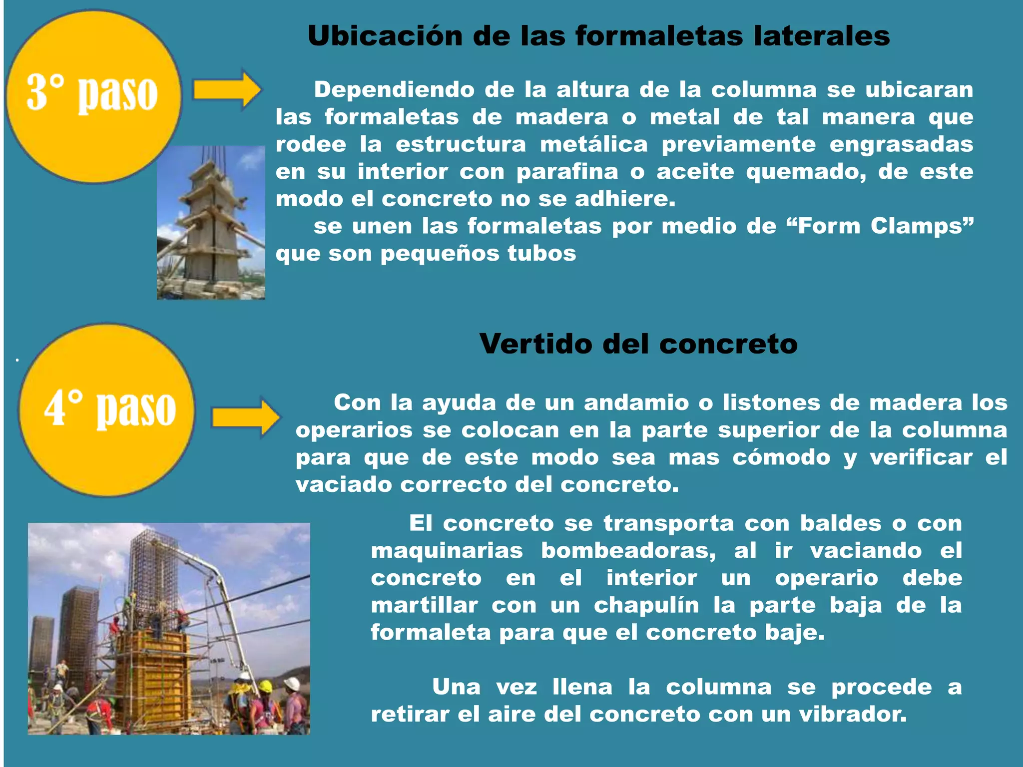 .
Ubicación de las formaletas laterales
Dependiendo de la altura de la columna se ubicaran
las formaletas de madera o metal de tal manera que
rodee la estructura metálica previamente engrasadas
en su interior con parafina o aceite quemado, de este
modo el concreto no se adhiere.
se unen las formaletas por medio de “Form Clamps”
que son pequeños tubos
Con la ayuda de un andamio o listones de madera los
operarios se colocan en la parte superior de la columna
para que de este modo sea mas cómodo y verificar el
vaciado correcto del concreto.
Vertido del concreto
El concreto se transporta con baldes o con
maquinarias bombeadoras, al ir vaciando el
concreto en el interior un operario debe
martillar con un chapulín la parte baja de la
formaleta para que el concreto baje.
Una vez llena la columna se procede a
retirar el aire del concreto con un vibrador.
 