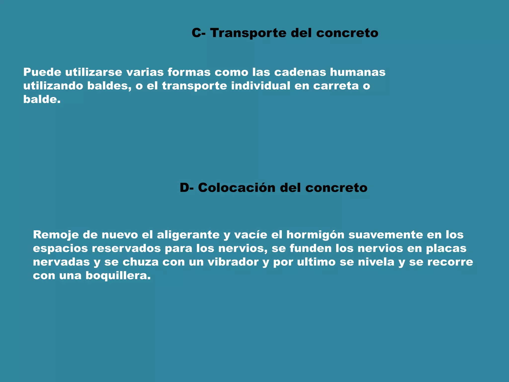 C- Transporte del concreto
Puede utilizarse varias formas como las cadenas humanas
utilizando baldes, o el transporte individual en carreta o
balde.
D- Colocación del concreto
Remoje de nuevo el aligerante y vacíe el hormigón suavemente en los
espacios reservados para los nervios, se funden los nervios en placas
nervadas y se chuza con un vibrador y por ultimo se nivela y se recorre
con una boquillera.
 