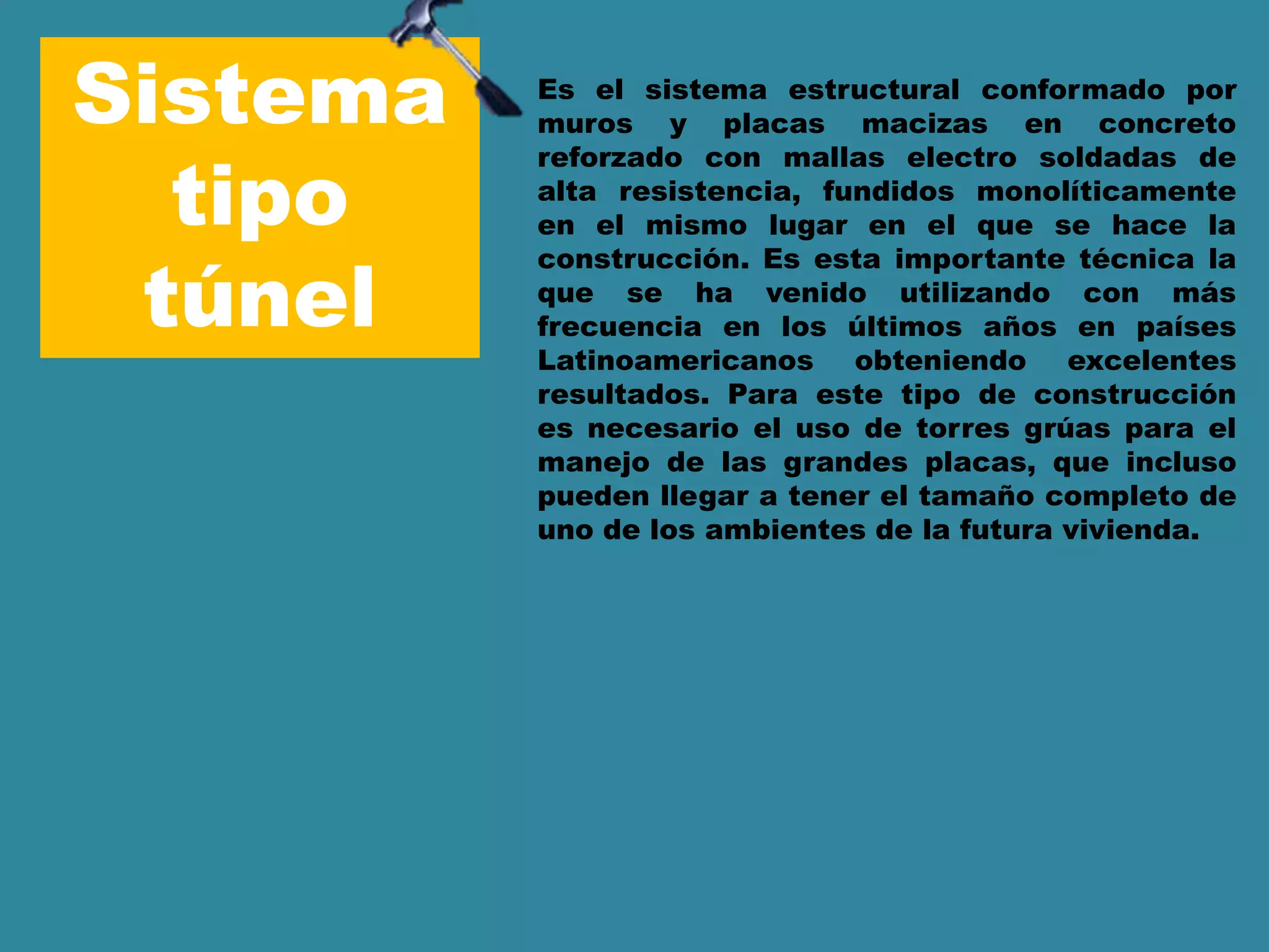 Sistema
tipo
túnel
Es el sistema estructural conformado por
muros y placas macizas en concreto
reforzado con mallas electro soldadas de
alta resistencia, fundidos monolíticamente
en el mismo lugar en el que se hace la
construcción. Es esta importante técnica la
que se ha venido utilizando con más
frecuencia en los últimos años en países
Latinoamericanos obteniendo excelentes
resultados. Para este tipo de construcción
es necesario el uso de torres grúas para el
manejo de las grandes placas, que incluso
pueden llegar a tener el tamaño completo de
uno de los ambientes de la futura vivienda.
 