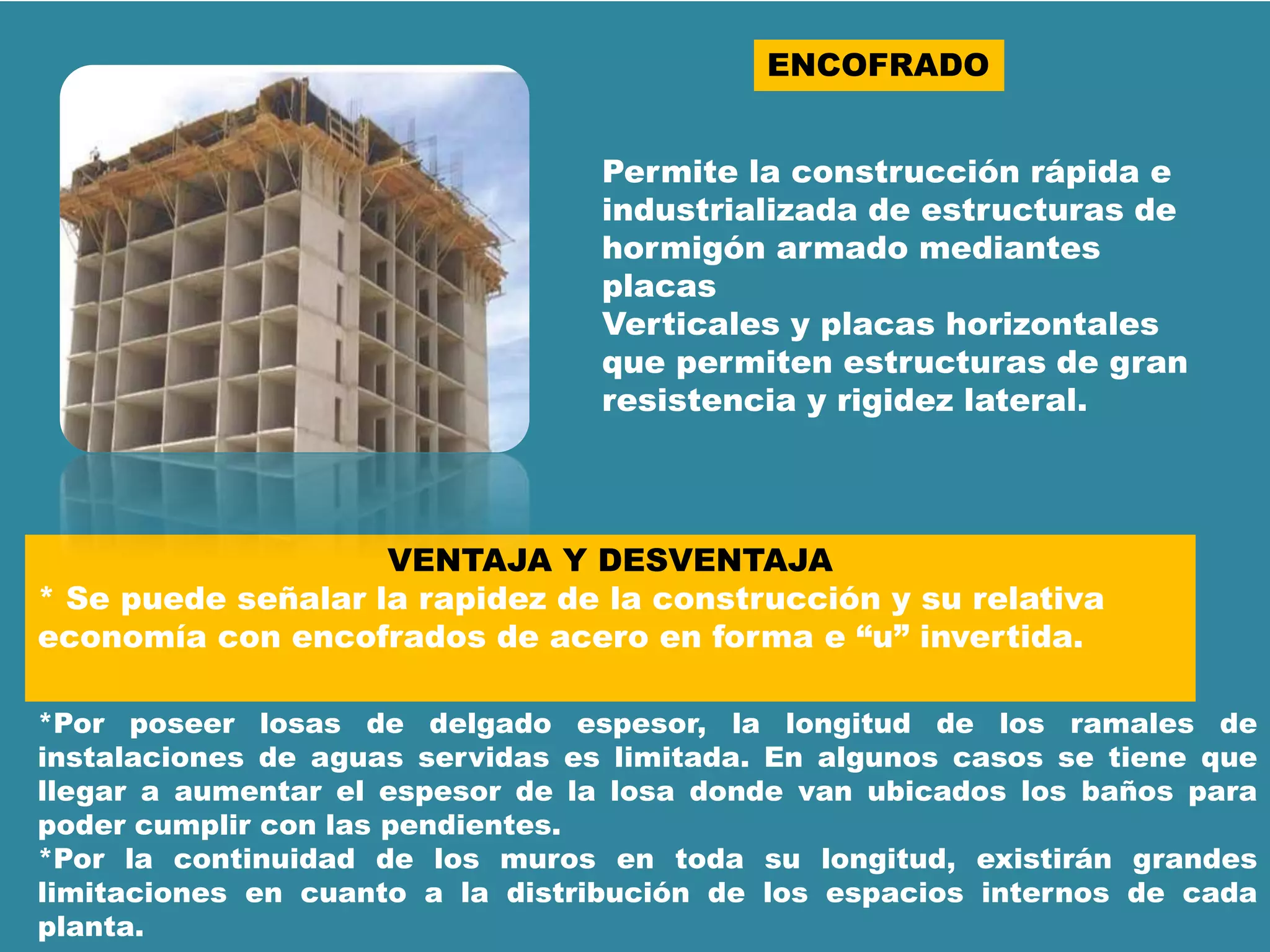 ENCOFRADO
Permite la construcción rápida e
industrializada de estructuras de
hormigón armado mediantes
placas
Verticales y placas horizontales
que permiten estructuras de gran
resistencia y rigidez lateral.
VENTAJA Y DESVENTAJA
* Se puede señalar la rapidez de la construcción y su relativa
economía con encofrados de acero en forma e “u” invertida.
*Por poseer losas de delgado espesor, la longitud de los ramales de
instalaciones de aguas servidas es limitada. En algunos casos se tiene que
llegar a aumentar el espesor de la losa donde van ubicados los baños para
poder cumplir con las pendientes.
*Por la continuidad de los muros en toda su longitud, existirán grandes
limitaciones en cuanto a la distribución de los espacios internos de cada
planta.
 