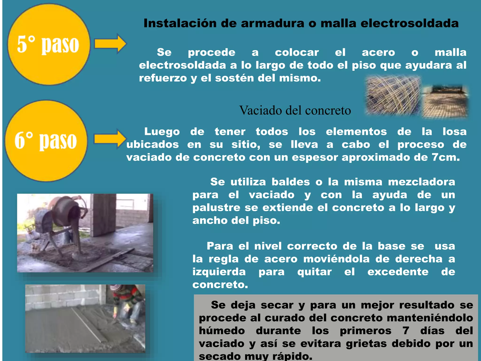 Instalación de armadura o malla electrosoldada
Se procede a colocar el acero o malla
electrosoldada a lo largo de todo el piso que ayudara al
refuerzo y el sostén del mismo.
Vaciado del concreto
Luego de tener todos los elementos de la losa
ubicados en su sitio, se lleva a cabo el proceso de
vaciado de concreto con un espesor aproximado de 7cm.
Se utiliza baldes o la misma mezcladora
para el vaciado y con la ayuda de un
palustre se extiende el concreto a lo largo y
ancho del piso.
Para el nivel correcto de la base se usa
la regla de acero moviéndola de derecha a
izquierda para quitar el excedente de
concreto.
Se deja secar y para un mejor resultado se
procede al curado del concreto manteniéndolo
húmedo durante los primeros 7 días del
vaciado y así se evitara grietas debido por un
secado muy rápido.
 