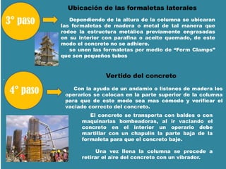 .
Ubicación de las formaletas laterales
Dependiendo de la altura de la columna se ubicaran
las formaletas de madera o metal de tal manera que
rodee la estructura metálica previamente engrasadas
en su interior con parafina o aceite quemado, de este
modo el concreto no se adhiere.
se unen las formaletas por medio de “Form Clamps”
que son pequeños tubos
Con la ayuda de un andamio o listones de madera los
operarios se colocan en la parte superior de la columna
para que de este modo sea mas cómodo y verificar el
vaciado correcto del concreto.
Vertido del concreto
El concreto se transporta con baldes o con
maquinarias bombeadoras, al ir vaciando el
concreto en el interior un operario debe
martillar con un chapulín la parte baja de la
formaleta para que el concreto baje.
Una vez llena la columna se procede a
retirar el aire del concreto con un vibrador.
 