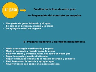 Fundido de la losa de entre piso
- Medir arena según dosificación y regarla
- Medir el cemento y regarlo sobre la arena
- Revolver arena y cemento hasta que tome un color gris
- Regar la mezcla y medir el triturado
- Regar el triturado encima de la mezcla de arena y cemento
- Abrir huecos en la mezcla y agregar agua
- Revolver hasta que quede una mezcla pastosa
A- Preparación del concreto en maquina
- Una parte de grava triturado y el agua
- Se coloca el cemento, el agua y la arena
- Se agrega el resto de la grava
B- Preparar concreto u hormigón manualmente
 