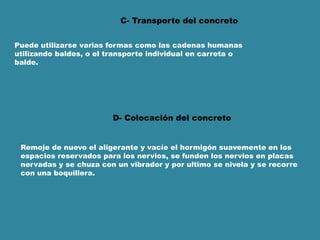 C- Transporte del concreto
Puede utilizarse varias formas como las cadenas humanas
utilizando baldes, o el transporte individual en carreta o
balde.
D- Colocación del concreto
Remoje de nuevo el aligerante y vacíe el hormigón suavemente en los
espacios reservados para los nervios, se funden los nervios en placas
nervadas y se chuza con un vibrador y por ultimo se nivela y se recorre
con una boquillera.
 