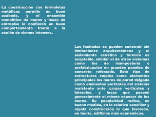 La construcción con formaletas
metálicas permite un buen
acabado, y el ensamble
monolítico de muros y losas de
entrepiso le confieren un buen
comportamiento frente a la
acción de sismos intensos.
Las fachadas se pueden construir sin
limitaciones arquitectónicas y el
aislamiento acústico y térmico es
aceptable, similar al de otros sistemas
como los de mampostería o
prefabricación en grandes paneles de
concreto reforzado. Este tipo de
estructuras emplea como elementos
principales los muros de pared delgada
como elementos portantes del sistema
resistente ante cargas verticales y
laterales, y losas que poseen
generalmente el mismo espesor de los
muros. Su popularidad radica, en
buena medida, en la relativa sencillez y
rápida construcción lo que favorece,
en teoría, edificios más económicos.
 