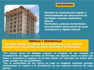 ENCOFRADO
Permite la construcción rápida e
industrializada de estructuras de
hormigón armado mediantes
placas
Verticales y placas horizontales
que permiten estructuras de gran
resistencia y rigidez lateral.
VENTAJA Y DESVENTAJA
* Se puede señalar la rapidez de la construcción y su relativa
economía con encofrados de acero en forma e “u” invertida.
*Por poseer losas de delgado espesor, la longitud de los ramales de
instalaciones de aguas servidas es limitada. En algunos casos se tiene que
llegar a aumentar el espesor de la losa donde van ubicados los baños para
poder cumplir con las pendientes.
*Por la continuidad de los muros en toda su longitud, existirán grandes
limitaciones en cuanto a la distribución de los espacios internos de cada
planta.
 