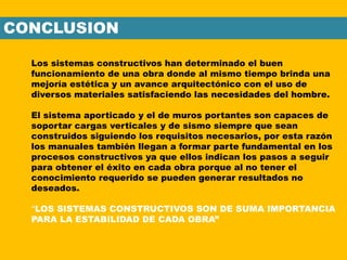 CONCLUSION
Los sistemas constructivos han determinado el buen
funcionamiento de una obra donde al mismo tiempo brinda una
mejoría estética y un avance arquitectónico con el uso de
diversos materiales satisfaciendo las necesidades del hombre.
El sistema aporticado y el de muros portantes son capaces de
soportar cargas verticales y de sismo siempre que sean
construidos siguiendo los requisitos necesarios, por esta razón
los manuales también llegan a formar parte fundamental en los
procesos constructivos ya que ellos indican los pasos a seguir
para obtener el éxito en cada obra porque al no tener el
conocimiento requerido se pueden generar resultados no
deseados.
“LOS SISTEMAS CONSTRUCTIVOS SON DE SUMA IMPORTANCIA
PARA LA ESTABILIDAD DE CADA OBRA”
 