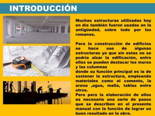 INTRODUCCIÓN
Muchas estructuras utilizadas hoy
en día también fueron usadas en la
antigüedad, sobre todo por los
romanos.
Para la construcción de edificios
se hace uso de algunas
estructuras ya que sin estas no se
podría alzar la edificación, entre
ellos se pueden destacar los muros
y las columnas
donde su función principal es la de
sostener la estructura, empleando
materiales como el cemento, la
arena ,agua, malla, tablas entre
otros.
Pero para la elaboración de ellos
es necesario una serie de pasos
que se describen en el presente
manual con la función de lograr un
buen resultado en la obra.
 