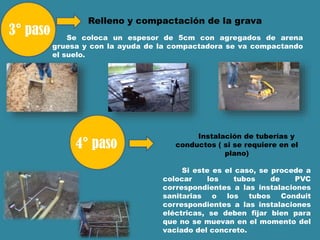 Relleno y compactación de la grava
Se coloca un espesor de 5cm con agregados de arena
gruesa y con la ayuda de la compactadora se va compactando
el suelo.
Instalación de tuberías y
conductos ( si se requiere en el
plano)
Si este es el caso, se procede a
colocar los tubos de PVC
correspondientes a las instalaciones
sanitarias o los tubos Conduit
correspondientes a las instalaciones
eléctricas, se deben fijar bien para
que no se muevan en el momento del
vaciado del concreto.
 