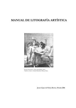 MANUAL DE LITOGRAFÍA ARTÍSTICA

Jacob: Homenaje a Aloys Senefelder, 1819.
Archivos Anne y Arsène Bonafous-Murat, Paris.

Josan López de Pariza Berroa. Oviedo 2006

 