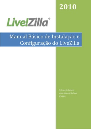  
                        2010 


    Manual Básico de Instalação e 
       Configuração do LiveZilla




                        Anderson de Santana 
                        Universidade de São Paulo 
                        6/7/2010 




 
 