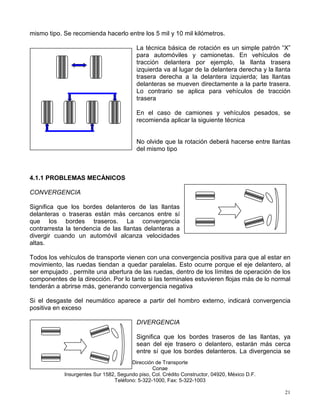 mismo tipo. Se recomienda hacerlo entre los 5 mil y 10 mil kilómetros.

                                          La técnica básica de rotación es un simple patrón “X”
                                          para automóviles y camionetas. En vehículos de
                                          tracción delantera por ejemplo, la llanta trasera
                                          izquierda va al lugar de la delantera derecha y la llanta
                                          trasera derecha a la delantera izquierda; las llantas
                                          delanteras se mueven directamente a la parte trasera.
                                          Lo contrario se aplica para vehículos de tracción
                                          trasera

                                          En el caso de camiones y vehículos pesados, se
                                          recomienda aplicar la siguiente técnica


                                          No olvide que la rotación deberá hacerse entre llantas
                                          del mismo tipo



4.1.1 PROBLEMAS MECÁNICOS

CONVERGENCIA

Significa que los bordes delanteros de las llantas
delanteras o traseras están más cercanos entre sí
que los bordes traseros. La convergencia
contrarresta la tendencia de las llantas delanteras a
divergir cuando un automóvil alcanza velocidades
altas.

Todos los vehículos de transporte vienen con una convergencia positiva para que al estar en
movimiento, las ruedas tiendan a quedar paralelas. Esto ocurre porque el eje delantero, al
ser empujado , permite una abertura de las ruedas, dentro de los límites de operación de los
componentes de la dirección. Por lo tanto si las terminales estuvieren flojas más de lo normal
tenderán a abrirse más, generando convergencia negativa

Si el desgaste del neumático aparece a partir del hombro externo, indicará convergencia
positiva en exceso

                                          DIVERGENCIA

                                          Significa que los bordes traseros de las llantas, ya
                                          sean del eje trasero o delantero, estarán más cerca
                                          entre sí que los bordes delanteros. La divergencia se
                                       Dirección de Transporte
                                                Conae
            Insurgentes Sur 1582, Segundo piso, Col. Crédito Constructor, 04920, México D.F.
                                Teléfono: 5-322-1000, Fax: 5-322-1003

                                                                                                 21
 
