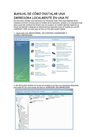 MANUAL DE CÓMO INSTALAR UNA
IMPRESORA LOCALMENTE EN UNA PC
Se dira como instalar una impresora con Windows Vista. Para esto deberas tener
instalado el Driver correcto para el modelo de la impresora. (ecepto si la impresora trae
disco pues ete contiene los drivers que se ocupan). en nuestro ejemplo bajamos el
Driver de Internet y después se descomprimio (ejecutar) pues el modelo es una HP
LASERJET 1000. en este caso se hizo un FIX para poder instalar

1.- sigue esta ruta: INICIO>PANEL DE CONTROL>HARDWARE Y
SONIDO>IMPRESORA




2.-Se abrira esta ventana en la que se muestra si ya hay una impresora disponible
para esta PC (en red o local) da click en AGREGAR UNA IMPRESORA
 