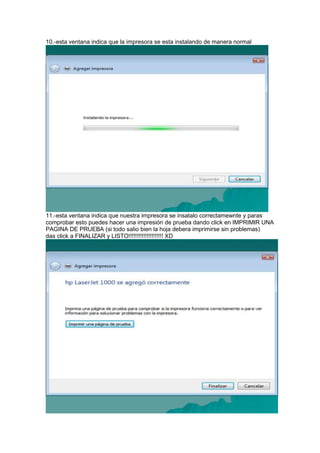 10.-esta ventana indica que la impresora se esta instalando de manera normal




11.-esta ventana indica que nuestra impresora se insatalo correctamewnte y paras
comprobar esto puedes hacer una impresión de prueba dando click en IMPRIMIR UNA
PAGINA DE PRUEBA (si todo salio bien la hoja debera imprimirse sin problemas)
das click a FINALIZAR y LISTO!!!!!!!!!!!!!!!!!!!!! XD
 