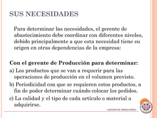 - GESTION DE OPERACIONES –- GESTION DE OPERACIONES –
SUS NECESIDADES
Para determinar las necesidades, el gerente de
abastecimiento debe coordinar con diferentes niveles,
debido principalmente a que esta necesidad tiene su
origen en otras dependencias de la empresa:
Con el gerente de Producción para determinar:
a) Los productos que se van a requerir para las
operaciones de producción en el volumen previsto.
b) Periodicidad con que se requieren estos productos, a
fin de poder determinar cuándo colocar los pedidos.
c) La calidad y el tipo de cada artículo o material a
adquirirse. 10
 