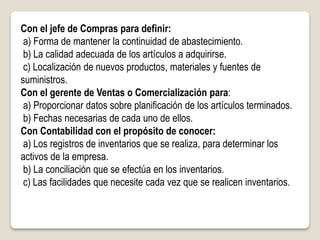 Con el jefe de Compras para definir:
a) Forma de mantener la continuidad de abastecimiento.
b) La calidad adecuada de los artículos a adquirirse.
c) Localización de nuevos productos, materiales y fuentes de
suministros.
Con el gerente de Ventas o Comercialización para:
a) Proporcionar datos sobre planificación de los artículos terminados.
b) Fechas necesarias de cada uno de ellos.
Con Contabilidad con el propósito de conocer:
a) Los registros de inventarios que se realiza, para determinar los
activos de la empresa.
b) La conciliación que se efectúa en los inventarios.
c) Las facilidades que necesite cada vez que se realicen inventarios.
 