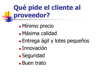 Qué pide el cliente al
proveedor?
 Mínimo precio
 Máxima calidad
 Entrega ágil y lotes pequeños
 Innovación
 Seguridad
 Buen trato
 
