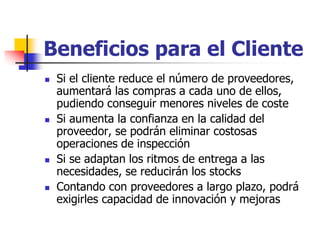 Beneficios para el Cliente
 Si el cliente reduce el número de proveedores,
aumentará las compras a cada uno de ellos,
pudiendo conseguir menores niveles de coste
 Si aumenta la confianza en la calidad del
proveedor, se podrán eliminar costosas
operaciones de inspección
 Si se adaptan los ritmos de entrega a las
necesidades, se reducirán los stocks
 Contando con proveedores a largo plazo, podrá
exigirles capacidad de innovación y mejoras
 
