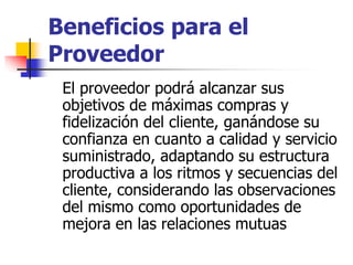 Beneficios para el
Proveedor
El proveedor podrá alcanzar sus
objetivos de máximas compras y
fidelización del cliente, ganándose su
confianza en cuanto a calidad y servicio
suministrado, adaptando su estructura
productiva a los ritmos y secuencias del
cliente, considerando las observaciones
del mismo como oportunidades de
mejora en las relaciones mutuas
 