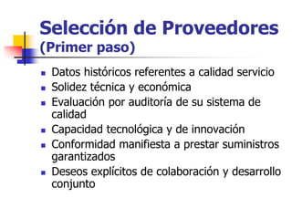 Selección de Proveedores
(Primer paso)
 Datos históricos referentes a calidad servicio
 Solidez técnica y económica
 Evaluación por auditoría de su sistema de
calidad
 Capacidad tecnológica y de innovación
 Conformidad manifiesta a prestar suministros
garantizados
 Deseos explícitos de colaboración y desarrollo
conjunto
 