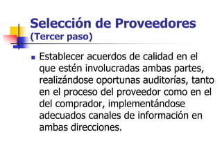 Selección de Proveedores
(Tercer paso)
 Establecer acuerdos de calidad en el
que estén involucradas ambas partes,
realizándose oportunas auditorías, tanto
en el proceso del proveedor como en el
del comprador, implementándose
adecuados canales de información en
ambas direcciones.
 