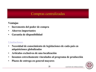 - GESTION DE OPERACIONES –29
Compras centralizadas
Ventajas
• Incremento del poder de compra
• Ahorros importantes
• Garantía de disponibilidad
Limitaciones
• Necesidad de conocimiento de legislaciones de cada pais en
adquisiciones globalizadas
• Artículos exclusivos de una localización
• Insumos estrechamente vinculados al programa de producción
• Plazos de entrega en general mayores
 