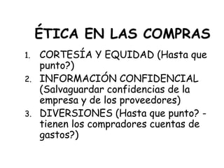 ÉTICA EN LAS COMPRAS
1. CORTESÍA Y EQUIDAD (Hasta que
punto?)
2. INFORMACIÓN CONFIDENCIAL
(Salvaguardar confidencias de la
empresa y de los proveedores)
3. DIVERSIONES (Hasta que punto? -
tienen los compradores cuentas de
gastos?)
 