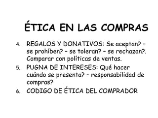 ÉTICA EN LAS COMPRAS
4. REGALOS Y DONATIVOS: Se aceptan? –
se prohíben? – se toleran? – se rechazan?.
Comparar con políticas de ventas.
5. PUGNA DE INTERESES: Qué hacer
cuándo se presenta? – responsabilidad de
compras?
6. CODIGO DE ÉTICA DEL COMPRADOR
 