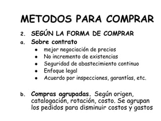 METODOS PARA COMPRAR
2. SEGÚN LA FORMA DE COMPRAR
a. Sobre contrato
 mejor negociación de precios
 No incremento de existencias
 Seguridad de abastecimiento continuo
 Enfoque legal
 Acuerdo por inspecciones, garantías, etc.
b. Compras agrupadas. Según origen,
catalogación, rotación, costo. Se agrupan
los pedidos para disminuir costos y gastos
 
