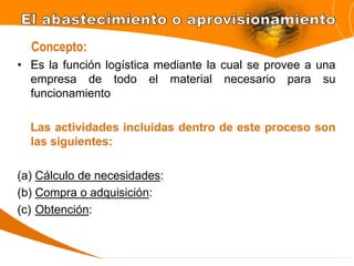 • Es la función logística mediante la cual se provee a una
empresa de todo el material necesario para su
funcionamiento
Las actividades incluidas dentro de este proceso son
las siguientes:
(a) Cálculo de necesidades:
(b) Compra o adquisición:
(c) Obtención:
Concepto:
 