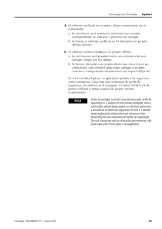 Comunicação com o Controlador   Capítulo 6



                                             5. O software verificará se o projeto aberto corresponde ao do
                                                controlador.
                                                a. Se não forem, será necessário selecionar um arquivo
                                                   correspondente ou cancelar o processo de carregar.
                                                b. Se forem, o software verificará se há alterações no projeto
                                                   off-line (aberto).

                                             6. O software verifica mudanças no projeto off-line.
                                                a. Se não houver, será possível entrar em comunicação sem
                                                   carregar. Clique em Go Online.
                                                b. Se houver alterações no projeto aberto que não existam no
                                                   controlador, será possível optar entre carregar o projeto,
                                                   cancelar o carregamento ou selecionar um arquivo diferente.

                                                Se você escolher Upload, as aplicações padrão e de segurança
                                                serão carregadas. Caso haja uma assinatura de tarefa de
                                                segurança, ela também será carregada. O status Safety-Lock do
                                                projeto refletirá o status original do projeto on-line
                                                (controlador).

                                                     DICA        Antes de carregar, se existir uma assinatura de tarefa de
                                                                 segurança ou o projeto off-line estiver protegido, mas o
                                                                 controlador estiver desprotegido ou não tiver assinatura,
                                                                 a assinatura de tarefa de segurança off-line e o estado
                                                                 de proteção serão substituídos por valores on-line
                                                                 (desprotegido sem assinatura de tarefa de segurança).
                                                                 Se você não quiser realizar alterações permanentes, não
                                                                 salve o projeto off-line após o carregamento.




Publicação 1756-UM020E-PT-P – Janeiro 2010                                                                             101
 