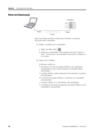 Capítulo 6   Comunicação com o Controlador



Entrar em Comunicação
                                                                                           Controlador
                                                                                                    RUN          I/O     SAFE   SAFETY
                                                                                                                         RUN    TASK
                                                                                                   FORCE         RS232

                                                                                                    BAT          OK      BAT    OK

                                                                                                   RUN     REM    PROG




                                                Projeto                                  Projeto
                                                                  On-line

                                             Siga essas etapas para ficar on-line para monitorar um projeto
                                             executado pelo controlador.

                                               1. Defina o caminho até o controlador.

                                                  a. Clique em Who Active       .
                                                  b. Selecione o controlador. Para expandir um nível, clique no
                                                     sinal +. Se já houver um controlador selecionado, verifique se
                                                     é o correto.

                                               2. Clique em Go Online.

                                                  O software verifica se:
                                                  • os números de série do projeto off-line e do controlador
                                                    correspondem (com a função Project to Controller Match
                                                    selecionada).
                                                  • o projeto off-line contém alterações não existentes no projeto
                                                    do controlador.
                                                  • as revisões do projeto off-line e o firmware do controlador
                                                    correspondem.
                                                  • o projeto off-line ou o controlador estão protegidos.
                                                  • as assinaturas da tarefa de segurança do projeto off-line ou do
                                                    controlador correspondem.




102                                                                                 Publicação 1756-UM020E-PT-P – Janeiro 2010
 