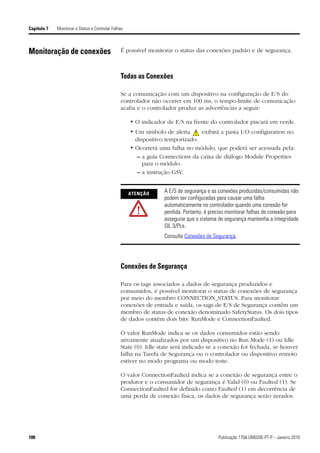 Capítulo 7   Monitorar o Status e Controlar Falhas



Monitoração de conexões                         É possível monitorar o status das conexões padrão e de segurança.



                                                Todas as Conexões

                                                Se a comunicação com um dispositivo na configuração de E/S do
                                                controlador não ocorrer em 100 ms, o tempo-limite de comunicação
                                                acaba e o controlador produz as advertências a seguir:

                                                     • O indicador de E/S na frente do controlador piscará em verde.
                                                     • Um símbolo de alerta     exibirá a pasta I/O configuration no
                                                       dispositivo temporizado.
                                                     • Ocorrerá uma falha no módulo, que poderá ser acessada pela:
                                                        – a guia Connections da caixa de diálogo Module Properties
                                                          para o módulo.
                                                        – a instrução GSV.


                                                     ATENÇÃO      A E/S de segurança e as conexões produzidas/consumidas não
                                                                  podem ser configuradas para causar uma falha
                                                                  automaticamente no controlador quando uma conexão for
                                                                  perdida. Portanto, é preciso monitorar falhas de conexão para
                                                                  assegurar que o sistema de segurança mantenha a integridade
                                                                  SIL 3/PLe.
                                                                  Consulte Conexões de Segurança.




                                                Conexões de Segurança

                                                Para os tags associados a dados de segurança produzidos e
                                                consumidos, é possível monitorar o status de conexões de segurança
                                                por meio do membro CONNECTION_STATUS. Para monitorar
                                                conexões de entrada e saída, os tags de E/S de Segurança contêm um
                                                membro de status de conexão denominado SafetyStatus. Os dois tipos
                                                de dados contêm dois bits: RunMode e ConnectionFaulted.

                                                O valor RunMode indica se os dados consumidos estão sendo
                                                ativamente atualizados por um dispositivo no Run Mode (1) ou Idle
                                                State (0). Idle state será indicado se a conexão for fechada, se houver
                                                falha na Tarefa de Segurança ou o controlador ou dispositivo remoto
                                                estiver no modo programa ou modo teste.

                                                O valor ConnectionFaulted indica se a conexão de segurança entre o
                                                produtor e o consumidor de segurança é Valid (0) ou Faulted (1). Se
                                                ConnectionFaulted for definido como Faulted (1) em decorrência de
                                                uma perda de conexão física, os dados de segurança serão zerados.




108                                                                                       Publicação 1756-UM020E-PT-P – Janeiro 2010
 
