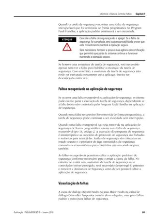 Monitorar o Status e Controlar Falhas   Capítulo 7



                                             Quando a tarefa de segurança encontrar uma falha de segurança
                                             irrecuperável que for removida de forma programática no Program
                                             Fault Handler, a aplicação padrão continuará a ser executada.

                                               ATENÇÃO        Cancelar a falha de segurança não a apaga! Se a falha de
                                                              segurança for cancelada, será sua responsabilidade provar que
                                                              este procedimento manterá a operação segura.
                                                              Será necessário fornecer a prova à sua agência de certificação
                                                              que permitirá que parte do sistema continue a funcionar
                                                              mantendo a operação segura.

                                             Se houver uma assinatura de tarefa de segurança, será necessário
                                             apenas remover a falha para habilitar a execução da tarefa de
                                             segurança. Caso contrário, a assinatura da tarefa de segurança não
                                             pode ser executada novamente até a aplicação inteira ser
                                             descarregada outra vez.


                                             Falhas recuperáveis na aplicação de segurança

                                             Se ocorrer uma falha recuperável na aplicação de segurança, o sistema
                                             pode ou não parar a execução da tarefa de segurança, dependendo se
                                             a falha foi ou não controlada pelo Program Fault Handler na aplicação
                                             de segurança.

                                             Quando uma falha recuperável for removida de forma programática, a
                                             tarefa de segurança pode continuar a ser executada sem interrupção.

                                             Quando uma falha recuperável não seja removida na aplicação de
                                             segurança de forma programática, ocorre uma falha de segurança
                                             recuperável tipo 14, código 2. A execução do programa de segurança
                                             é interrompida e as conexões do protocolo de segurança são fechadas
                                             e reabertas para reiniciá-las. Saídas de segurança são colocadas no
                                             estado seguro e o produtor de tags consumidos de segurança
                                             comanda os consumidores para colocá-los em um estado seguro,
                                             também.

                                             As falhas recuperáveis permitem editar a aplicação padrão e de
                                             segurança conforme necessário para corrigir a causa da falha. No
                                             entanto, se existir uma assinatura de tarefa de segurança ou o
                                             controlador estiver protegido, será necessário desprotegê-lo primeiro
                                             e remover a Assinatura de Segurança antes de ser possível editar a
                                             aplicação de segurança.


                                             Visualização de falhas

                                             A caixa de diálogo Recent Faults na guia Major Faults na caixa de
                                             diálogo Controller Properties contém duas subguias, uma para falhas
                                             padrão e outra para falhas de segurança.



Publicação 1756-UM020E-PT-P – Janeiro 2010                                                                                     111
 
