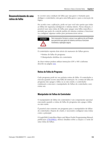 Monitorar o Status e Controlar Falhas   Capítulo 7



Desenvolvimento de uma                       Se ocorrer uma condição de falha que seja grave o bastante para
                                             desligar o controlador, este gera uma falha grave e para a execução da
rotina de falha                              lógica.

                                             De acordo com a aplicação, pode ser que você não queira que todas
                                             as falhas de segurança desliguem o sistema inteiro. Nessa situação, é
                                             possível usar uma rotina de falha para apagar uma falha específica e
                                             permitir que parte do controle padrão do sistema continue a funcionar
                                             ou configurar algumas saídas para permanecerem ativas.


                                               ATENÇÃO        Será necessário fornecer a prova à sua agência de certificação
                                                              que permitirá que parte do sistema continue a funcionar
                                                              mantendo a operação segura.



                                             O controlador suporta dois níveis de manuseio de falhas graves:
                                                • Rotina de falha do programa
                                                • Manipulador defalhas do controlador

                                             As duas rotinas podem utilizar instruções GSV e SSV conforme
                                             descrito na página 114.



                                             Rotina de Falha do Programa

                                             Cada programa pode ter sua própria rotina de falha. O controlador a
                                             executa quando ocorre uma falha de instrução. Se a rotina de falha do
                                             programa não apagar a falha ou se não existir, o controlador
                                             continuará a executar o manipulador de falhas do controlador, caso
                                             exista um.



                                             Manipulador de Falhas do Controlador

                                             O manipulador de falhas do controlador é um componente opcional
                                             executado quando a rotina de falha do programa não apaga a falha
                                             ou não existe.

                                             É possível criar somente um programa para o manipulador de falhas
                                             do controlador. Depois de criado, é necessário configurar uma rotina
                                             como a principal.

                                             O Logix5000 Controllers Major and Minor Faults Programming Manual,
                                             publicação 1756-PM014, oferece detalhes sobre a criação e o teste de
                                             uma rotina de falhas.




Publicação 1756-UM020E-PT-P – Janeiro 2010                                                                                     113
 