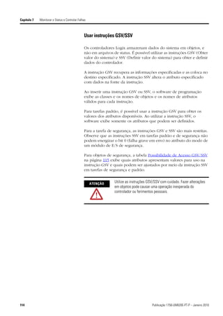 Capítulo 7   Monitorar o Status e Controlar Falhas



                                                Usar instruções GSV/SSV

                                                Os controladores Logix armazenam dados do sistema em objetos, e
                                                não em arquivos de status. É possível utilizar as instruções GSV (Obter
                                                valor do sistema) e SSV (Definir valor do sistema) para obter e definir
                                                dados do controlador.

                                                A instrução GSV recupera as informações especificadas e as coloca no
                                                destino especificado. A instrução SSV altera o atributo especificado
                                                com dados na fonte da instrução.

                                                Ao inserir uma instrução GSV ou SSV, o software de programação
                                                exibe as classes e os nomes de objetos e os nomes de atributos
                                                válidos para cada instrução.

                                                Para tarefas padrão, é possível usar a instrução GSV para obter os
                                                valores dos atributos disponíveis. Ao utilizar a instrução SSV, o
                                                software exibe somente os atributos que podem ser definidos.

                                                Para a tarefa de segurança, as instruções GSV e SSV são mais restritas.
                                                Observe que as instruções SSV em tarefas padrão e de segurança não
                                                podem energizar o bit 0 (falha grave em erro) no atributo do modo de
                                                um módulo de E/S de segurança.

                                                Para objetos de segurança, a tabela Possibilidade de Acesso GSV/SSV
                                                na página 115 exibe quais atributos apresentam valores para uso na
                                                instrução GSV e quais podem ser ajustados por meio da instrução SSV
                                                em tarefas de segurança e padrão.


                                                     ATENÇÃO
                                                                 Utilize as instruções GSV/SSV com cuidado. Fazer alterações
                                                                 em objetos pode causar uma operação inesperada do
                                                                 controlador ou ferimentos pessoais.




114                                                                                      Publicação 1756-UM020E-PT-P – Janeiro 2010
 