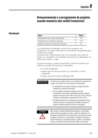 Capítulo      8

                                                Armazenamento e carregamento de projetos
                                                usando memória não volátil (removível)


Introdução
                                                Tópico                                                        Página
                                                Armazenamento de um projeto de segurança                        118
                                                Carregamento de um projeto de segurança                         119
                                                Gestão do firmware com supervisor de firmware                   121

                                                Os controladores GuardLogix, revisão 18 ou posterior, são
                                                compatíveis com cartão 1784-CF64 ou 1784-CF128 CompactFlash para
                                                memória não volátil.
                                                A memória não volátil permite que você mantenha uma cópia do
                                                projeto no controlador. O controlador não precisa de alimentação ou
                                                bateria para manter a cópia.

                                                É possível carregar o projeto armazenado a partir da memória não
                                                volátil na memória do usuário do controlador.
                                                   • em cada energização.
                                                   • sempre que não houver projeto no controlador e estiver
                                                     energizado.
                                                   • sempre através do software RSLogix 5000.


                                                IMPORTANTE          A memória não volátil armazena os conteúdos da memória do
                                                                    usuário no momento em que o projeto é armazenado.
                                                                     • As alterações feitas após armazenar o projeto não são
                                                                       refletidas na memória não volátil.
                                                                     • Se fizer alguma mudança ao projeto, mas não
                                                                       armazená-las, elas serão substituídas quando carregar o
                                                                       projeto da memória não volátil. Caso isso ocorra, é preciso
                                                                       carregar ou descarregar o projeto para ficar on-line.
                                                                     • Se deseja armazenar as mudanças como edições off-line,
                                                                       valores de tag ou um programa ControlNet, armazene o
                                                                       projeto novamente depois de fazer as alterações.



                                                  ATENÇÃO
                                                                   Não remova o cartão CompactFlash enquanto o controlador
                                                                   estiver lendo ou gravando o cartão, conforme exibido por um
                                                                   indicador de status OK verde intermitente. Isso pode corromper
                                                                   os dados no cartão ou no controlador e também corromper o
                                                                   último firmware no controlador. Deixe o cartão no controlador
                                                                   até que o indicador de status OK fique verde e sem piscar.




117Publicação 1756-UM020E-PT-P – Janeiro 2010                                                                                  117
 