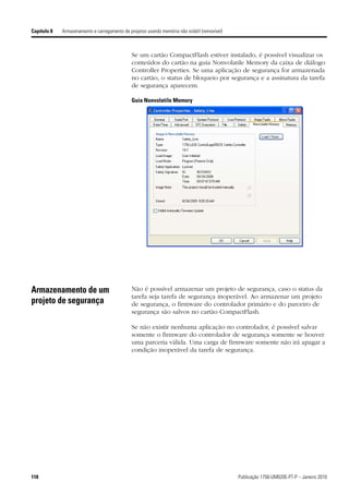 Capítulo 8   Armazenamento e carregamento de projetos usando memória não volátil (removível)



                                               Se um cartão CompactFlash estiver instalado, é possível visualizar os
                                               conteúdos do cartão na guia Nonvolatile Memory da caixa de diálogo
                                               Controller Properties. Se uma aplicação de segurança for armazenada
                                               no cartão, o status de bloqueio por segurança e a assinatura da tarefa
                                               de segurança aparecem.

                                               Guia Nonvolatile Memory




Armazenamento de um                            Não é possível armazenar um projeto de segurança, caso o status da
                                               tarefa seja tarefa de segurança inoperável. Ao armazenar um projeto
projeto de segurança                           de segurança, o firmware do controlador primário e do parceiro de
                                               segurança são salvos no cartão CompactFlash.

                                               Se não existir nenhuma aplicação no controlador, é possível salvar
                                               somente o firmware do controlador de segurança somente se houver
                                               uma parceria válida. Uma carga de firmware somente não irá apagar a
                                               condição inoperável da tarefa de segurança.




118                                                                                            Publicação 1756-UM020E-PT-P – Janeiro 2010
 