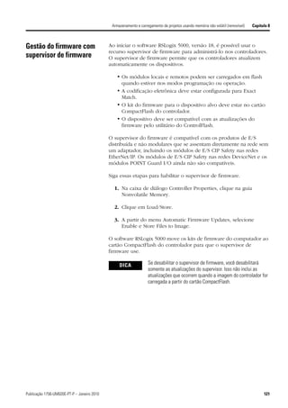 Armazenamento e carregamento de projetos usando memória não volátil (removível)   Capítulo 8



Gestão do firmware com                       Ao iniciar o software RSLogix 5000, versão 18, é possível usar o
                                             recurso supervisor de firmware para administrá-lo nos controladores.
supervisor de firmware                       O supervisor de firmware permite que os controladores atualizem
                                             automaticamente os dispositivos.

                                                 • Os módulos locais e remotos podem ser carregados em flash
                                                   quando estiver nos modos programação ou operação.
                                                 • A codificação eletrônica deve estar configurada para Exact
                                                   Match.
                                                 • O kit do firmware para o dispositivo alvo deve estar no cartão
                                                   CompactFlash do controlador.
                                                 • O dispositivo deve ser compatível com as atualizações do
                                                   firmware pelo utilitário do ControlFlash.

                                             O supervisor do firmware é compatível com os produtos de E/S
                                             distribuída e não modulares que se assentam diretamente na rede sem
                                             um adaptador, incluindo os módulos de E/S CIP Safety nas redes
                                             EtherNet/IP. Os módulos de E/S CIP Safety nas redes DeviceNet e os
                                             módulos POINT Guard I/O ainda não são compatíveis.

                                             Siga essas etapas para habilitar o supervisor de firmware.

                                               1. Na caixa de diálogo Controller Properties, clique na guia
                                                  Nonvolatile Memory.

                                               2. Clique em Load/Store.

                                               3. A partir do menu Automatic Firmware Updates, selecione
                                                  Enable e Store Files to Image.

                                             O software RSLogix 5000 move os kits de firmware do computador ao
                                             cartão CompactFlash do controlador para que o supervisor de
                                             firmware use.

                                                  DICA             Se desabilitar o supervisor de firmware, você desabilitará
                                                                   somente as atualizações do supervisor. Isso não inclui as
                                                                   atualizações que ocorrem quando a imagem do controlador for
                                                                   carregada a partir do cartão CompactFlash.




Publicação 1756-UM020E-PT-P – Janeiro 2010                                                                                            121
 
