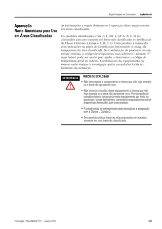Especificações do Controlador   Apêndice A



Aprovação                                    As informações a seguir destinam-se à operação deste equipamento
                                             em áreas classificadas:
Norte-Americana para Uso
em Áreas Classificadas                       Os produtos identificados com CL I, DIV 2, GP A, B, C, D são
                                             adequados para uso somente em áreas não classificadas e classificadas
                                             de Classe I Divisão 2 Grupos A, B, C, D. Cada produto é fornecido
                                             com indicações na placa de identificação informando o código de
                                             temperatura da área classificada. Na combinação de produtos em um
                                             mesmo sistema, o código de temperatura mais adverso (o número “T”
                                             mais baixo) pode ser usado para ajudar a determinar o código de
                                             temperatura geral do sistema. Combinações do equipamento no
                                             sistema estão sujeitas à investigação pelas autoridades locais no
                                             momento da instalação.


                                             ADVERTÊNCIA
                                                             RISCO DE EXPLOSÃO
                                                            • Não desconecte o equipamento a menos que não haja energia
                                                              ou a área não apresente risco.

                                                            • Não remova conexões deste equipamento a menos que não
                                                              haja energia ou a área não apresente risco. Prenda qualquer
                                                              conexão externa necessária neste equipamento por meio de
                                                              parafusos, travas deslizantes, conectores rosqueados ou outros
                                                              dispositivos fornecidos com este produto.

                                                            • A substituição de componentes pode prejudicar a adequação
                                                              com a Classe I, Divisão 2.

                                                            • Se o produto utilizar baterias, elas precisarão ser trocadas
                                                              somente em uma área não classificada.




Publicação 1756-UM020E-PT-P – Janeiro 2010                                                                                   127
 